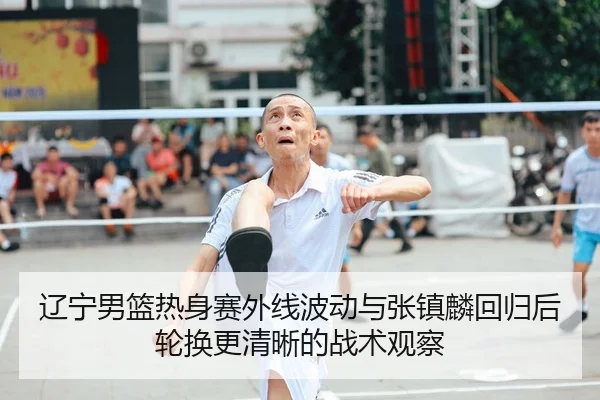 辽宁男篮热身赛外线波动与张镇麟回归后轮换更清晰的战术观察